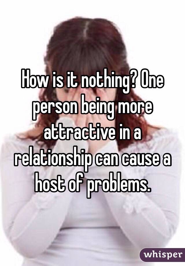 How is it nothing? One person being more attractive in a relationship can cause a host of problems. 