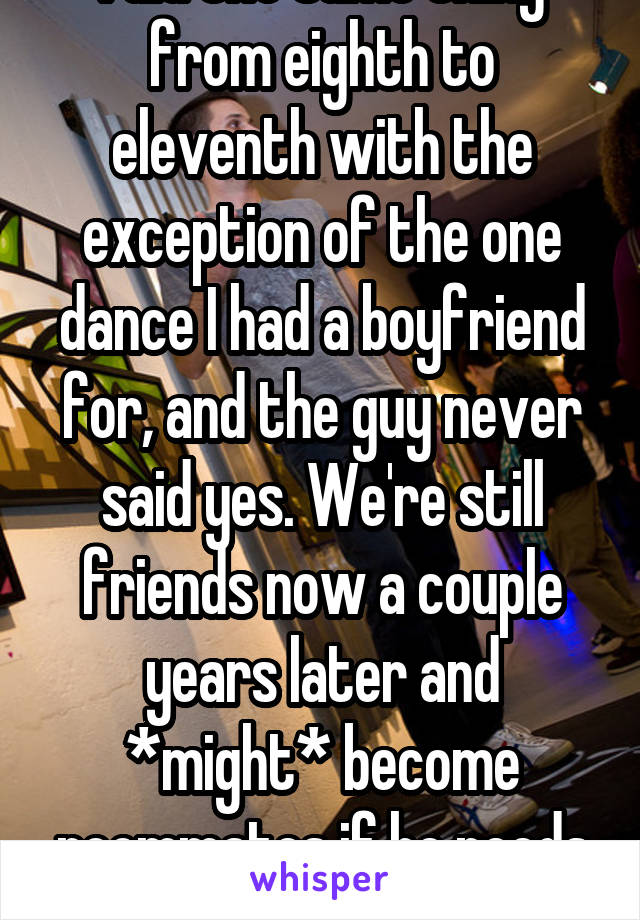 I did the same thing from eighth to eleventh with the exception of the one dance I had a boyfriend for, and the guy never said yes. We're still friends now a couple years later and *might* become roommates if he needs it.