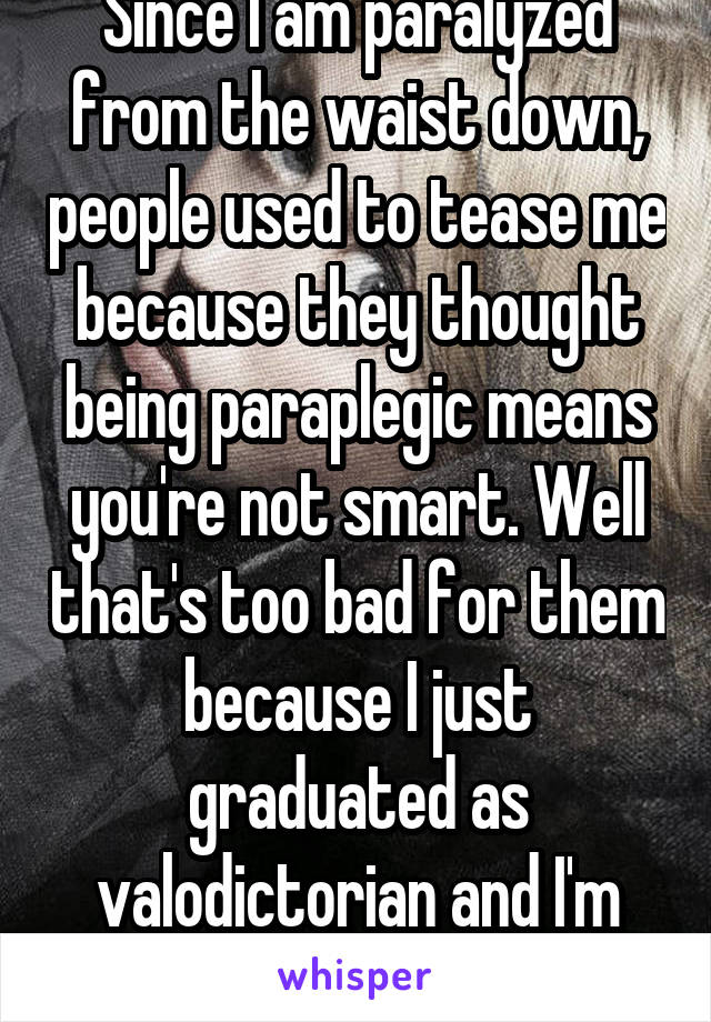 Since I am paralyzed from the waist down, people used to tease me because they thought being paraplegic means you're not smart. Well that's too bad for them because I just graduated as valodictorian and I'm going to Harvard 