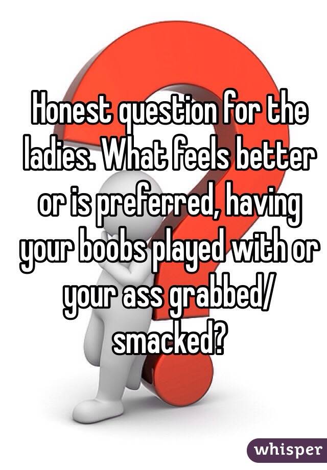 Honest question for the ladies. What feels better or is preferred, having your boobs played with or your ass grabbed/smacked?