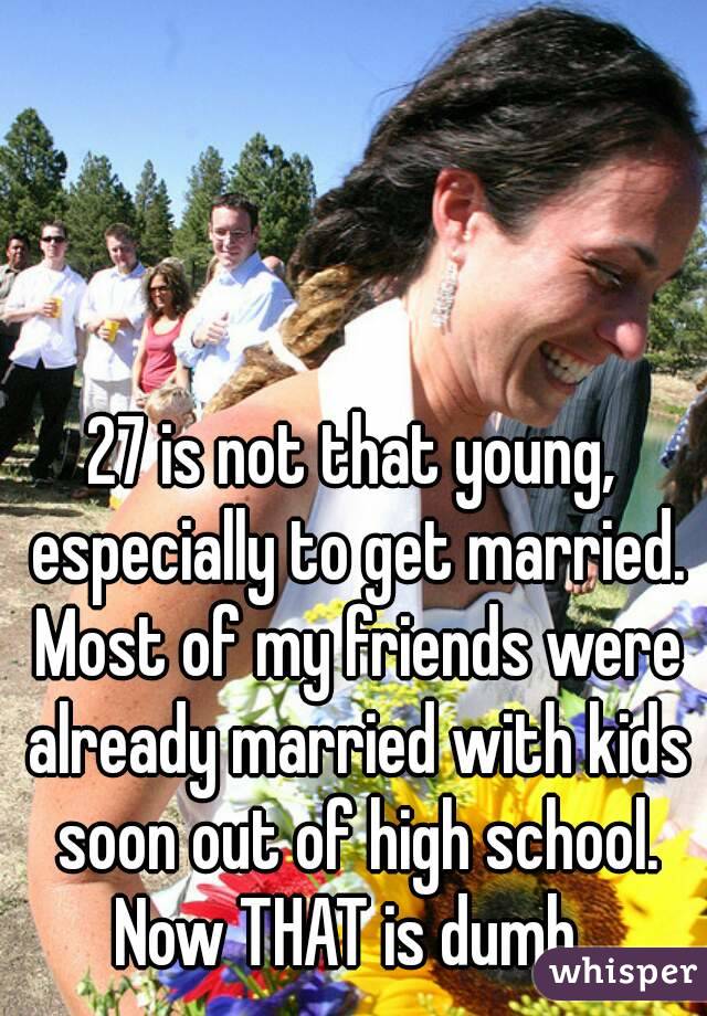 27 is not that young, especially to get married. Most of my friends were already married with kids soon out of high school. Now THAT is dumb. 