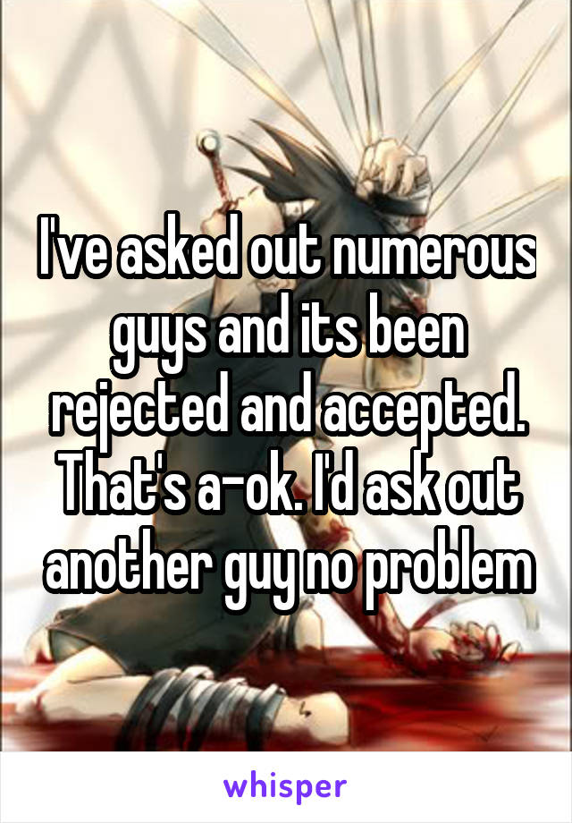 I've asked out numerous guys and its been rejected and accepted. That's a-ok. I'd ask out another guy no problem