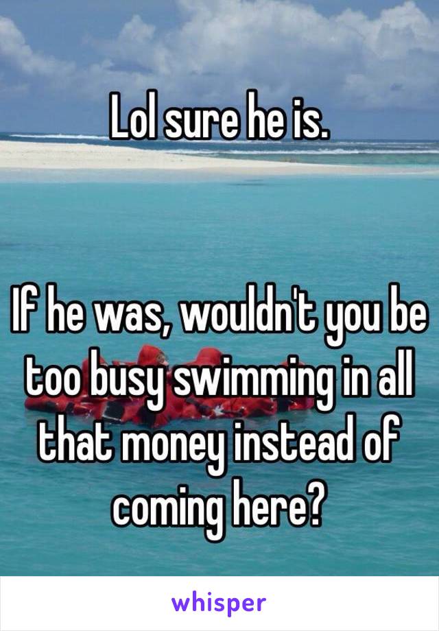 Lol sure he is.


If he was, wouldn't you be too busy swimming in all that money instead of coming here?