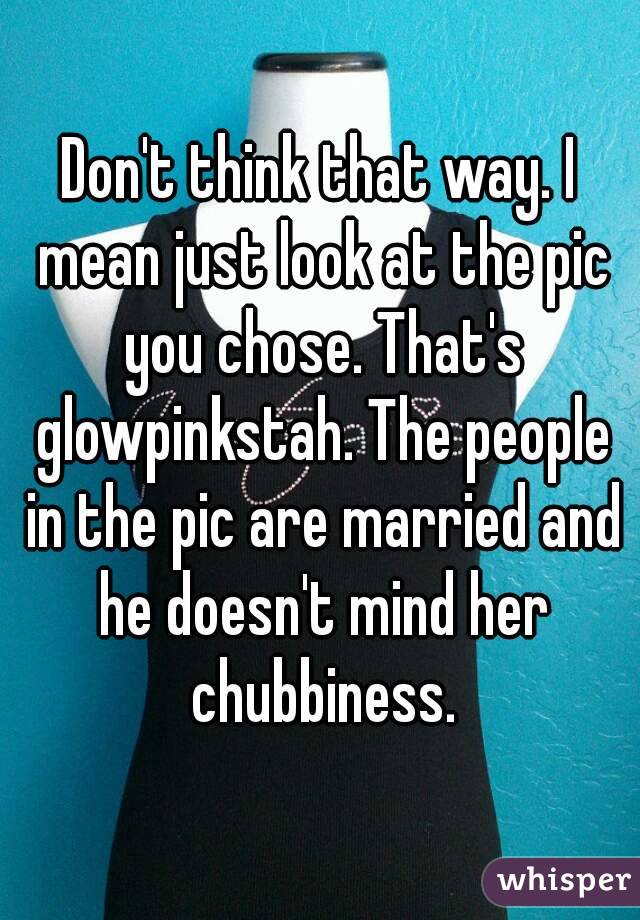 Don't think that way. I mean just look at the pic you chose. That's glowpinkstah. The people in the pic are married and he doesn't mind her chubbiness.