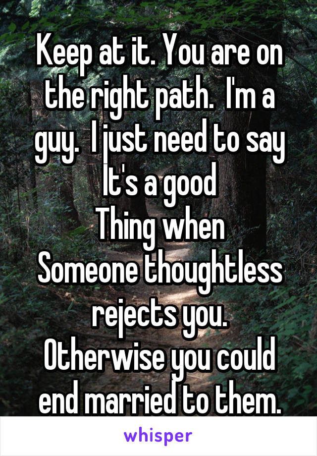 Keep at it. You are on the right path.  I'm a guy.  I just need to say It's a good
Thing when
Someone thoughtless rejects you.
Otherwise you could end married to them.