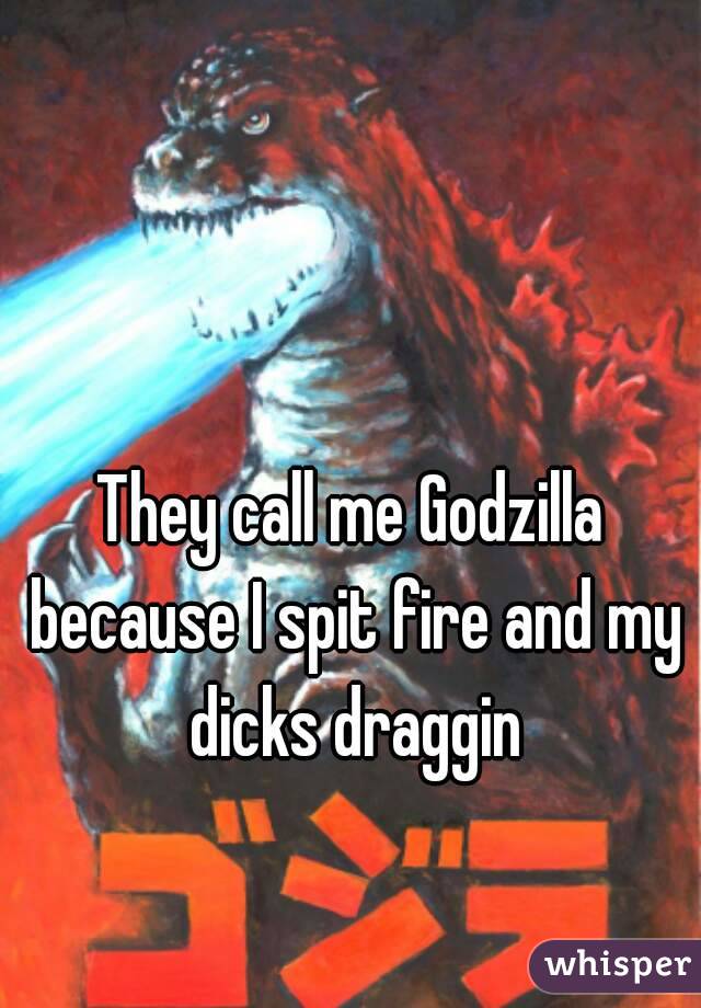 They call me Godzilla because I spit fire and my dicks draggin
