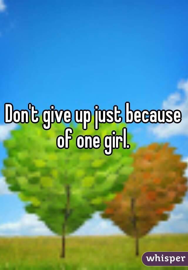 Don't give up just because of one girl. 