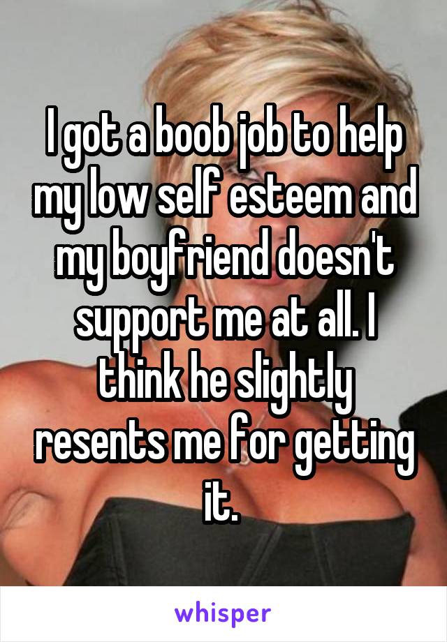 I got a boob job to help my low self esteem and my boyfriend doesn't support me at all. I think he slightly resents me for getting it. 