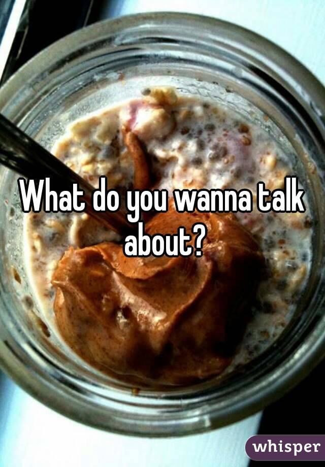 What do you wanna talk about?