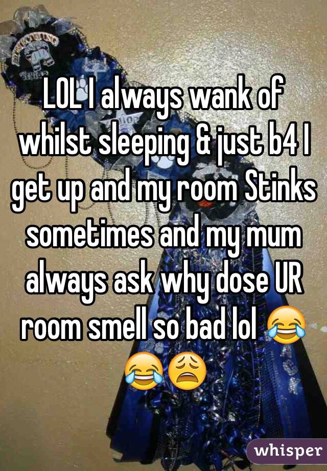 LOL I always wank of whilst sleeping & just b4 I get up and my room Stinks sometimes and my mum always ask why dose UR room smell so bad lol 😂😂😩