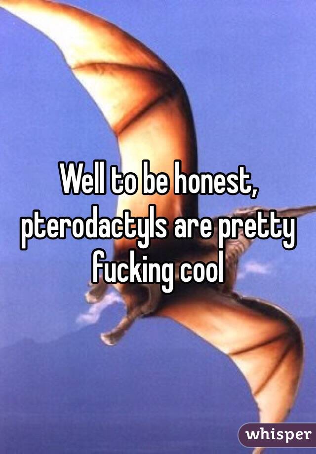 Well to be honest, pterodactyls are pretty fucking cool