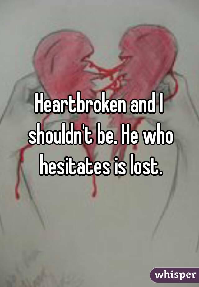 Heartbroken and I shouldn't be. He who hesitates is lost.