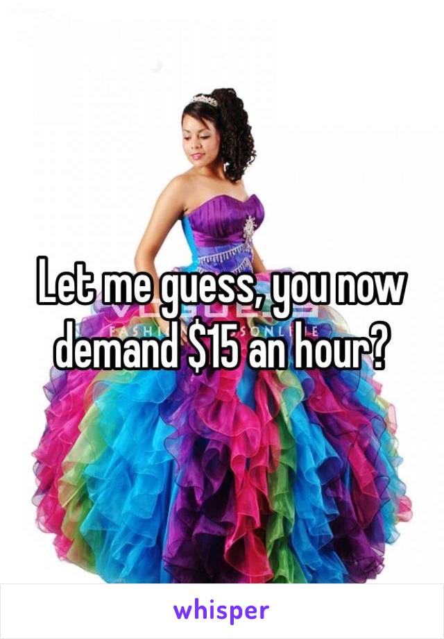 Let me guess, you now demand $15 an hour?