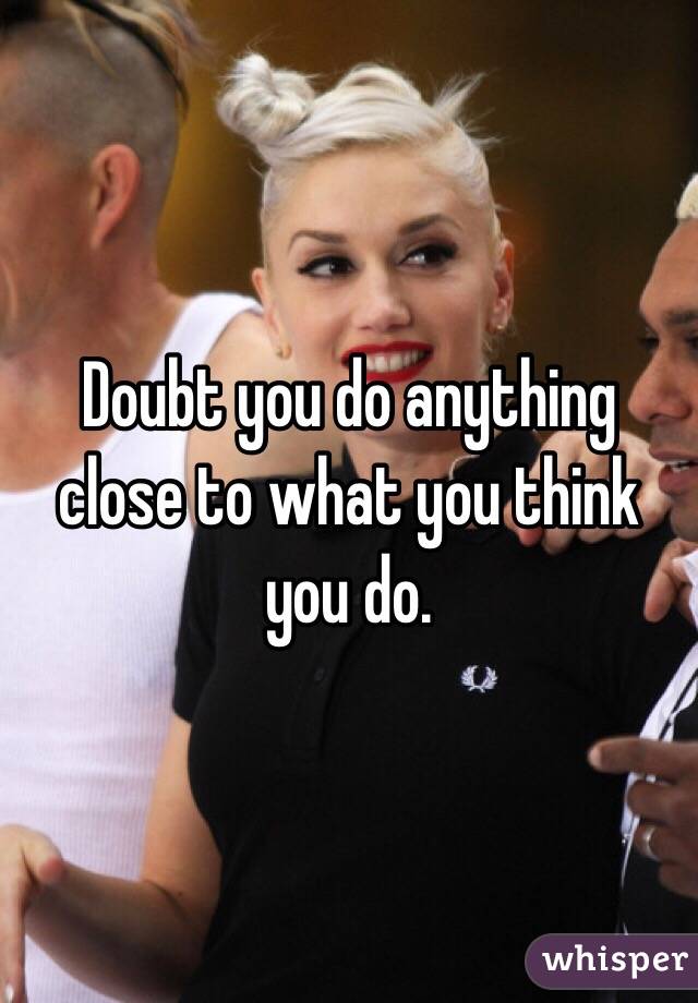 Doubt you do anything close to what you think you do.