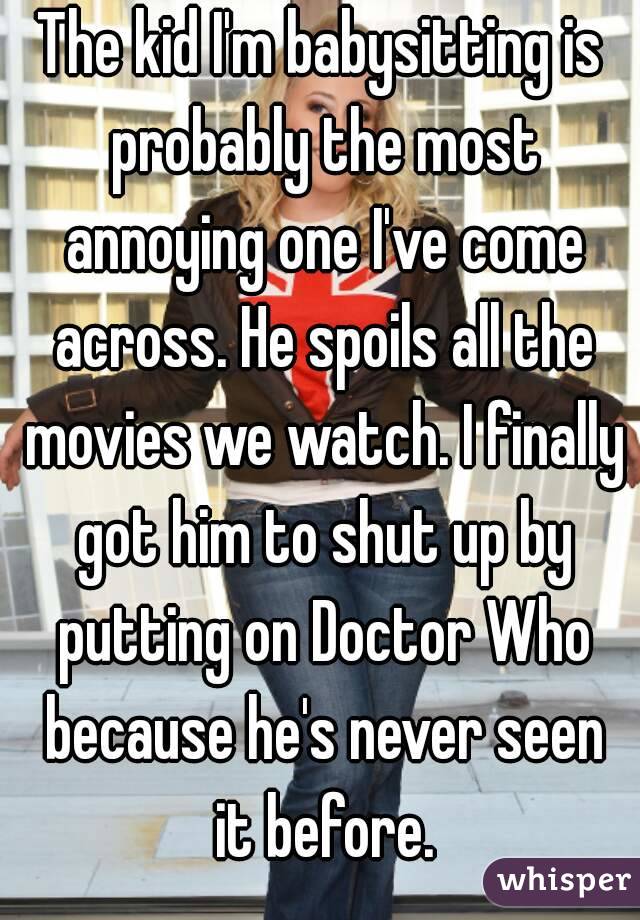 The kid I'm babysitting is probably the most annoying one I've come across. He spoils all the movies we watch. I finally got him to shut up by putting on Doctor Who because he's never seen it before.