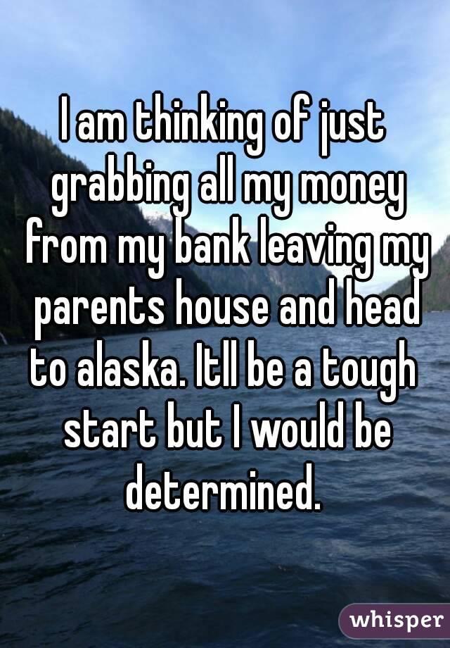 I am thinking of just grabbing all my money from my bank leaving my parents house and head to alaska. Itll be a tough  start but I would be determined. 