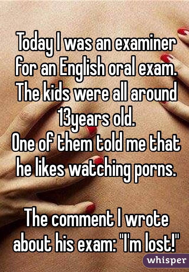 Today I was an examiner for an English oral exam. The kids were all around 13years old. 
One of them told me that he likes watching porns.

The comment I wrote about his exam: "I'm lost!"