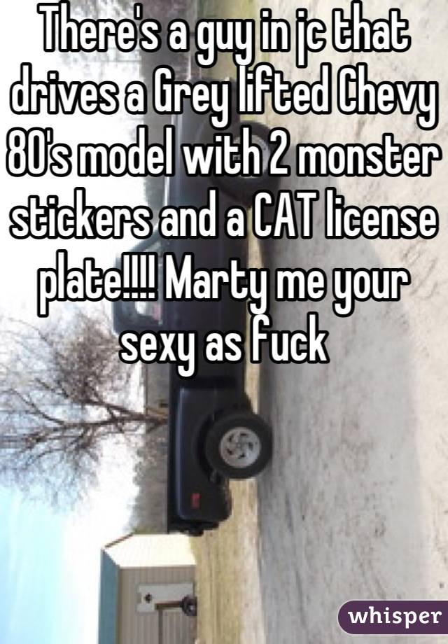 There's a guy in jc that drives a Grey lifted Chevy 80's model with 2 monster stickers and a CAT license plate!!!! Marty me your sexy as fuck