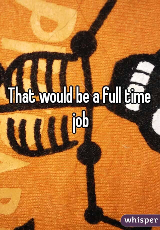 That would be a full time job