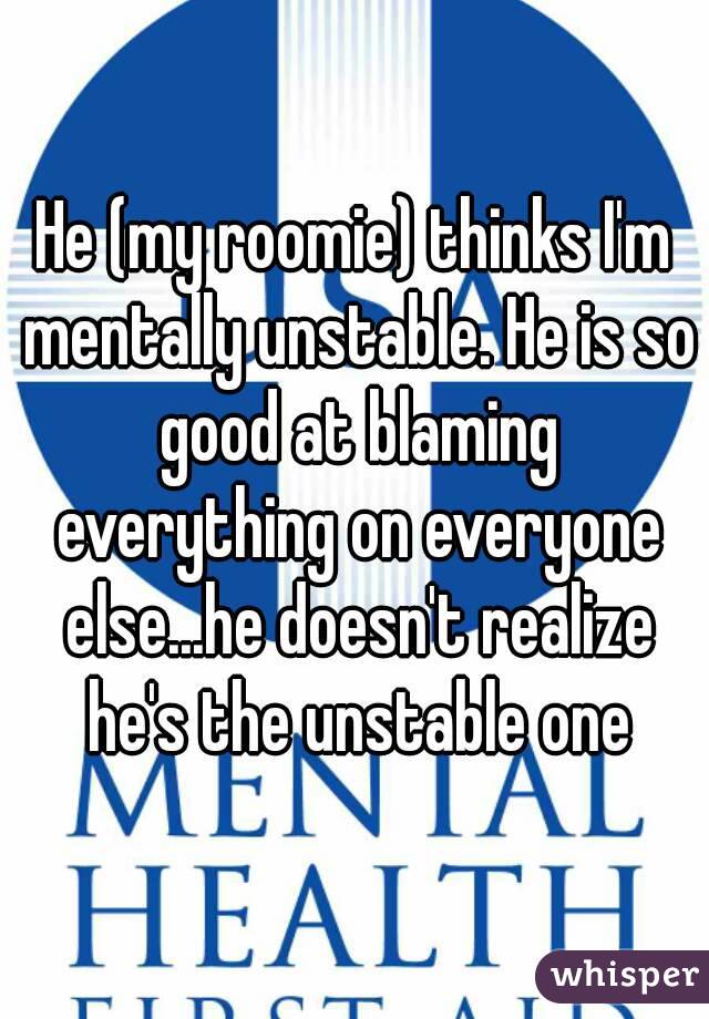 He (my roomie) thinks I'm mentally unstable. He is so good at blaming everything on everyone else...he doesn't realize he's the unstable one
