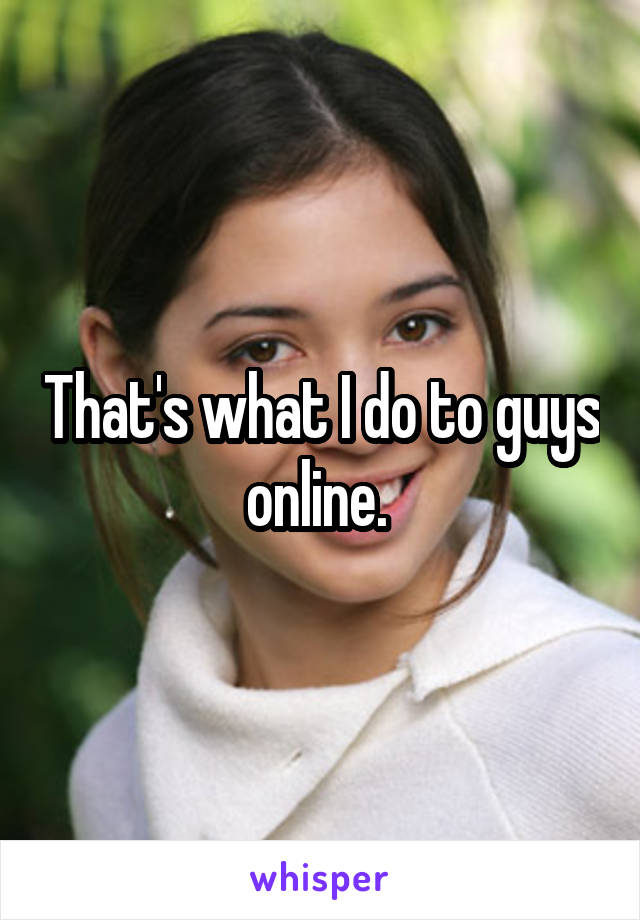 That's what I do to guys online. 