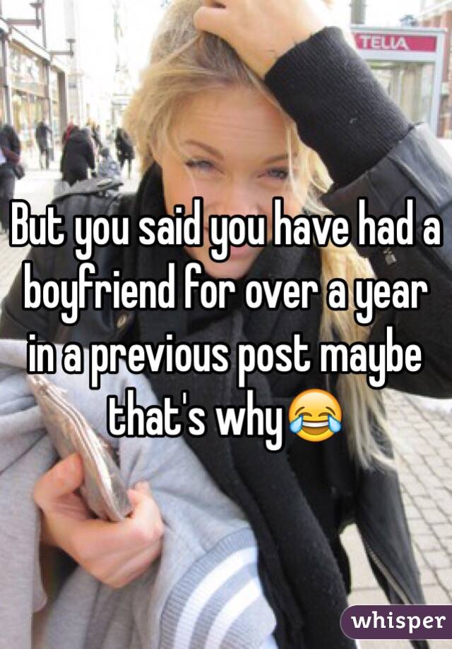 But you said you have had a boyfriend for over a year in a previous post maybe that's why😂