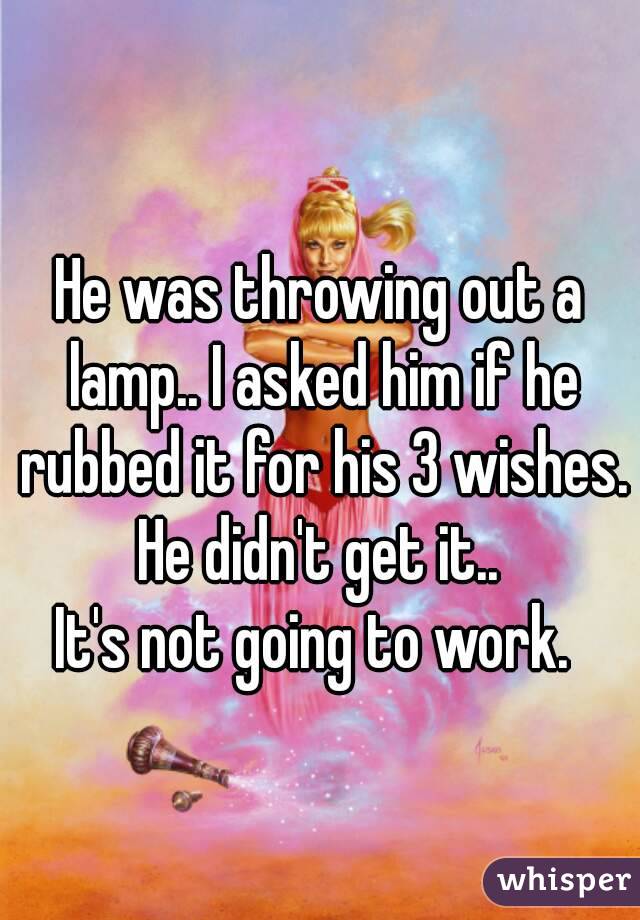 He was throwing out a lamp.. I asked him if he rubbed it for his 3 wishes.
He didn't get it..
It's not going to work. 
