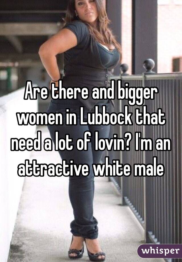 Are there and bigger women in Lubbock that need a lot of lovin? I'm an attractive white male