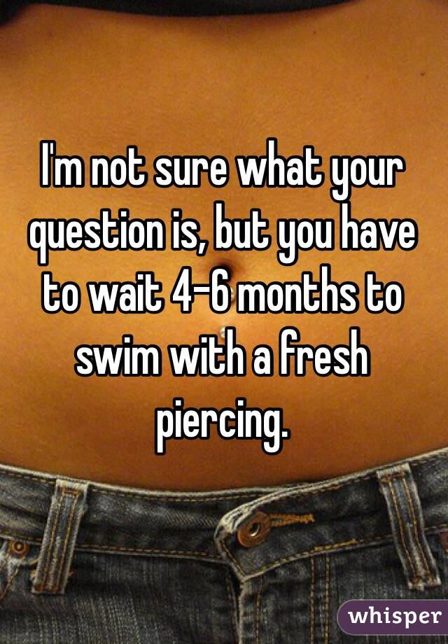 I'm not sure what your question is, but you have to wait 4-6 months to swim with a fresh piercing.