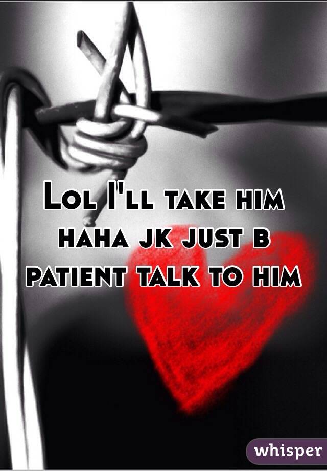 Lol I'll take him haha jk just b patient talk to him 