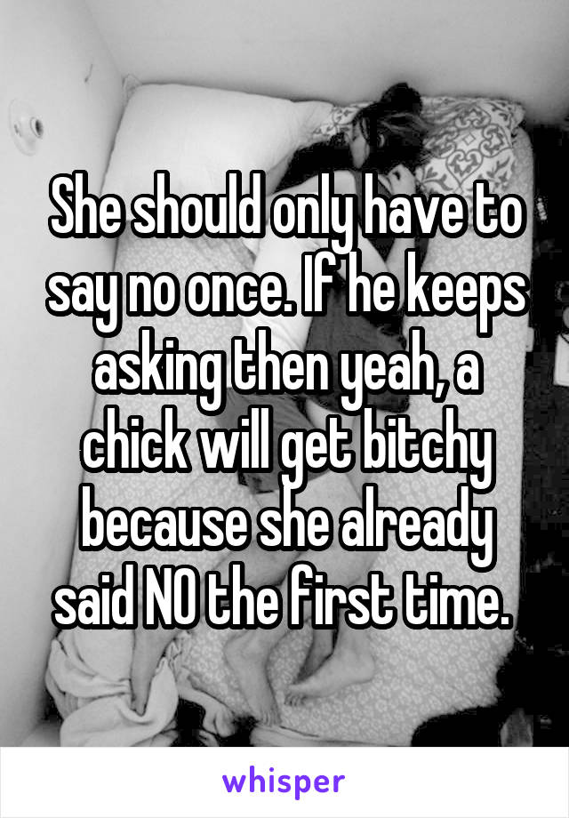 She should only have to say no once. If he keeps asking then yeah, a chick will get bitchy because she already said NO the first time. 