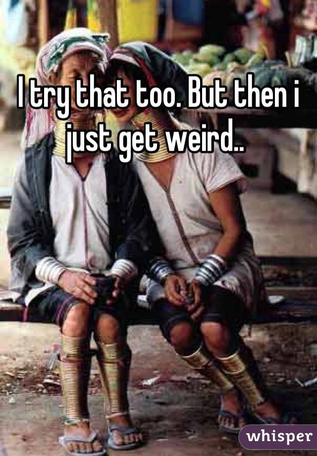 I try that too. But then i just get weird.. 