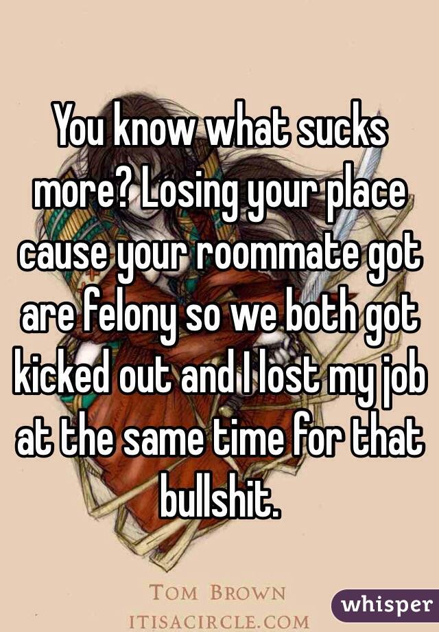 You know what sucks more? Losing your place cause your roommate got are felony so we both got kicked out and I lost my job at the same time for that bullshit. 