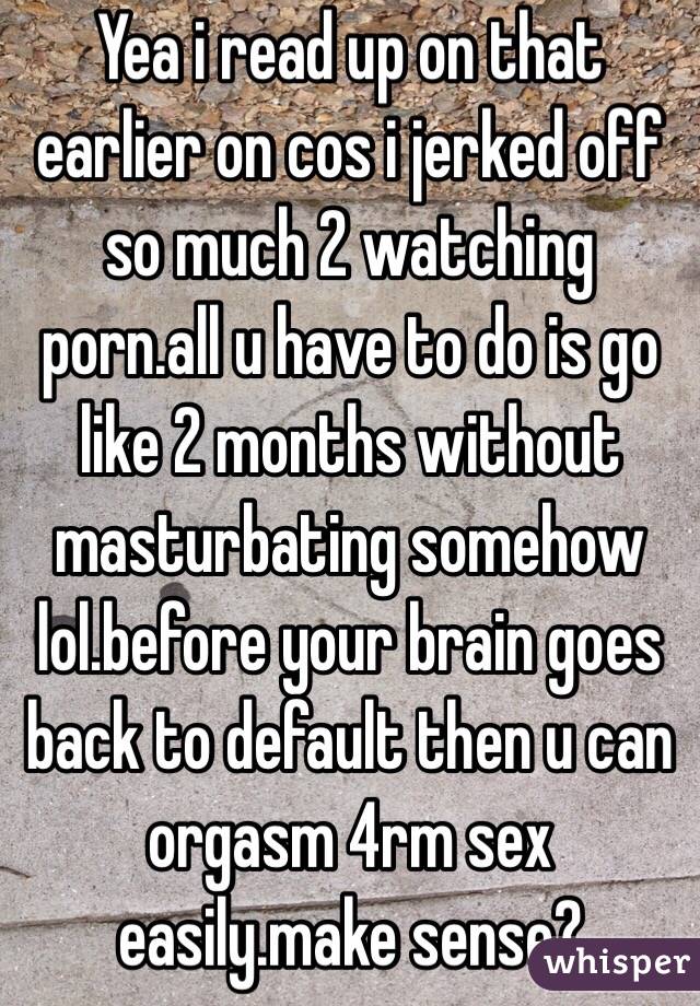 Yea i read up on that earlier on cos i jerked off so much 2 watching porn.all u have to do is go like 2 months without masturbating somehow lol.before your brain goes back to default then u can orgasm 4rm sex easily.make sense?