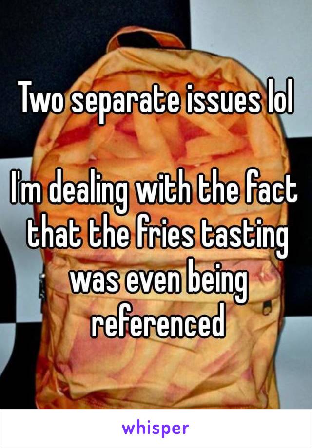 Two separate issues lol

I'm dealing with the fact that the fries tasting was even being referenced