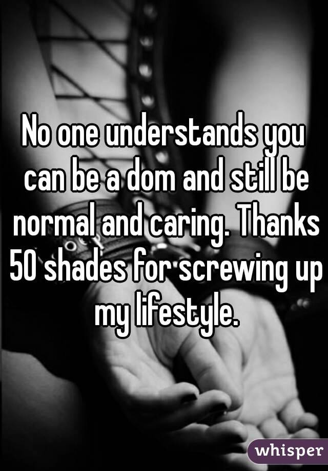 No one understands you can be a dom and still be normal and caring. Thanks 50 shades for screwing up my lifestyle.