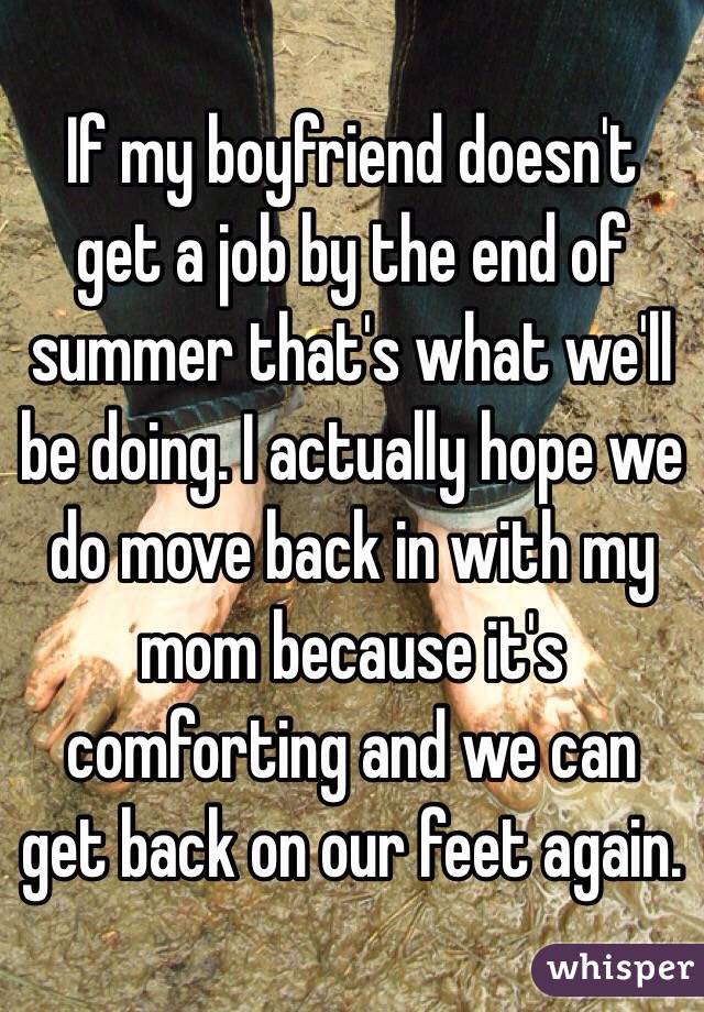 If my boyfriend doesn't get a job by the end of summer that's what we'll be doing. I actually hope we do move back in with my mom because it's comforting and we can get back on our feet again. 