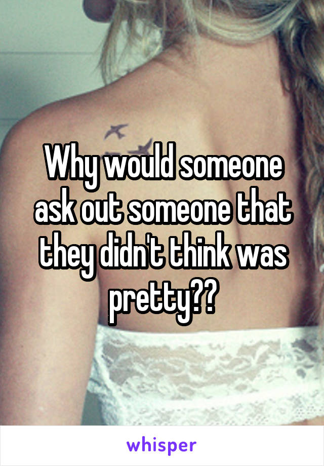 Why would someone ask out someone that they didn't think was pretty??