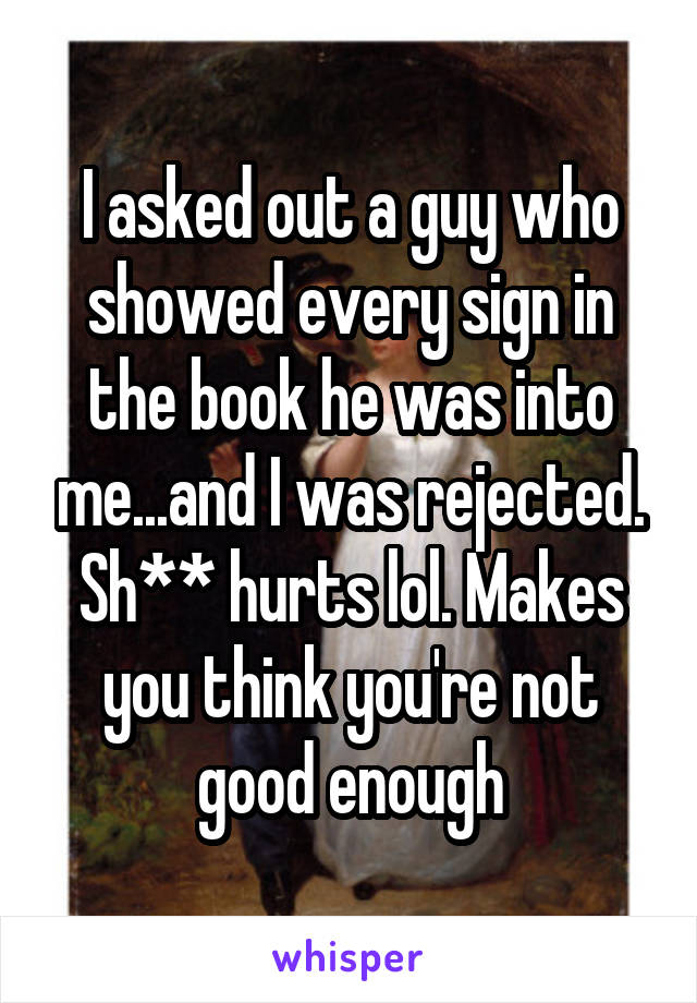 I asked out a guy who showed every sign in the book he was into me...and I was rejected. Sh** hurts lol. Makes you think you're not good enough