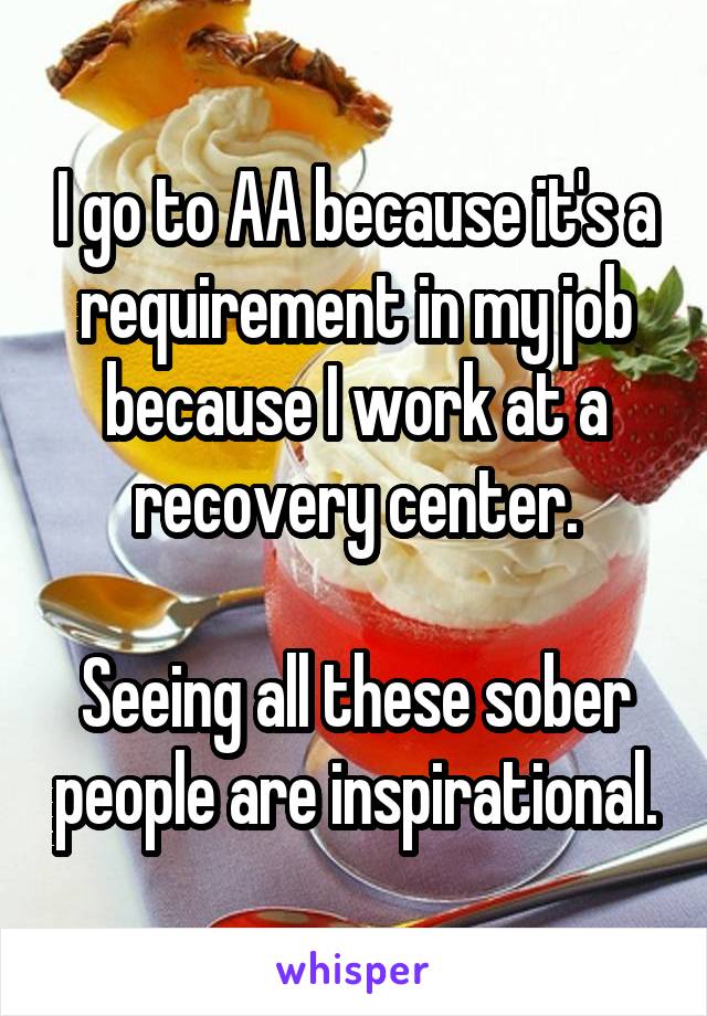 I go to AA because it's a requirement in my job because I work at a recovery center.

Seeing all these sober people are inspirational.