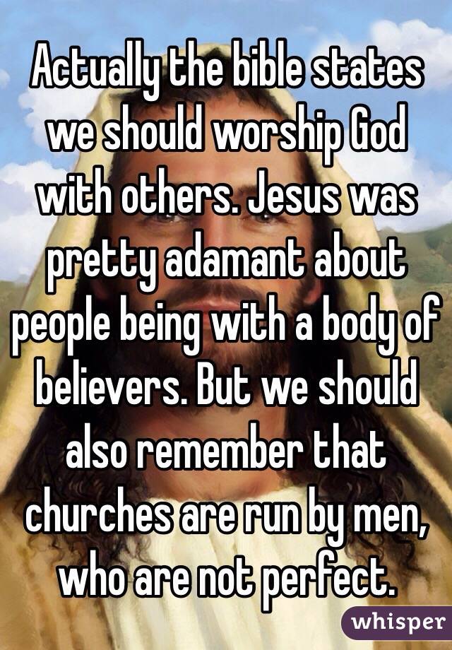 Actually the bible states we should worship God with others. Jesus was pretty adamant about people being with a body of believers. But we should also remember that churches are run by men, who are not perfect. 