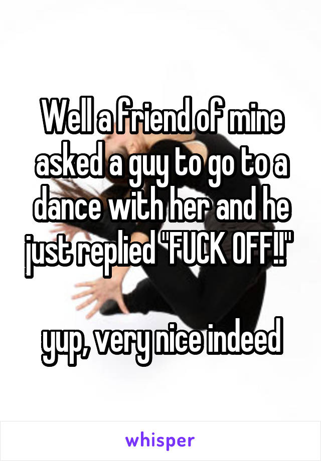 Well a friend of mine asked a guy to go to a dance with her and he just replied "FUCK OFF!!" 

yup, very nice indeed