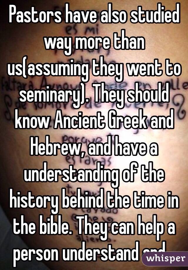 Pastors have also studied way more than us(assuming they went to seminary). They should know Ancient Greek and Hebrew, and have a understanding of the history behind the time in the bible. They can help a person understand and...