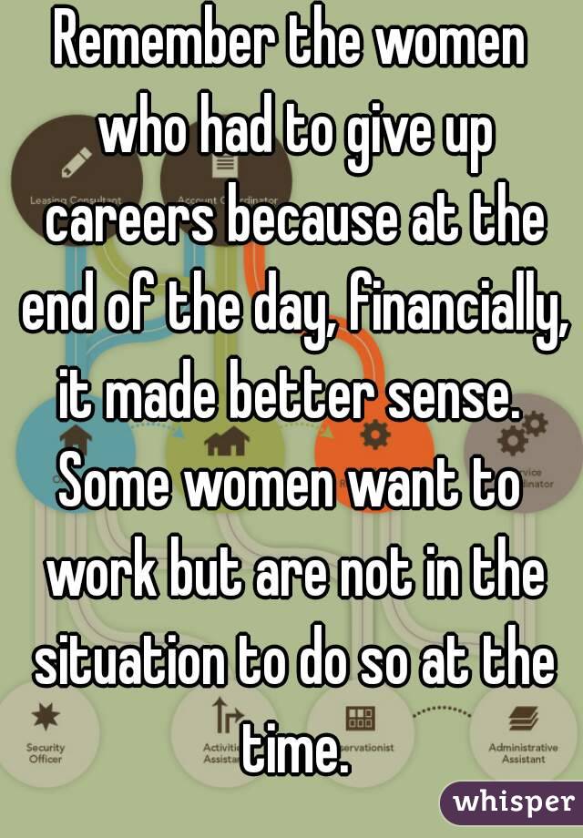 Remember the women who had to give up careers because at the end of the day, financially, it made better sense. 
Some women want to work but are not in the situation to do so at the time.