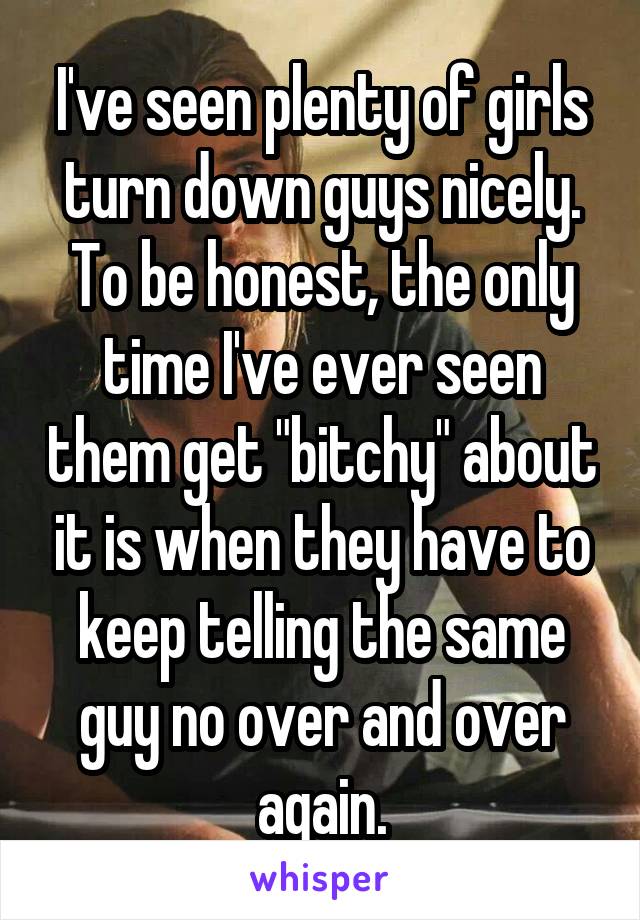 I've seen plenty of girls turn down guys nicely. To be honest, the only time I've ever seen them get "bitchy" about it is when they have to keep telling the same guy no over and over again.