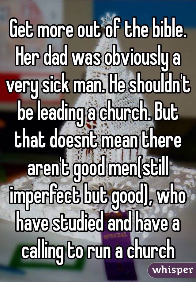 Get more out of the bible. Her dad was obviously a very sick man. He shouldn't be leading a church. But that doesnt mean there aren't good men(still imperfect but good), who have studied and have a calling to run a church