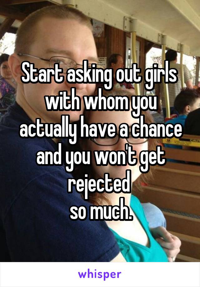 Start asking out girls 
with whom you actually have a chance and you won't get rejected 
so much.