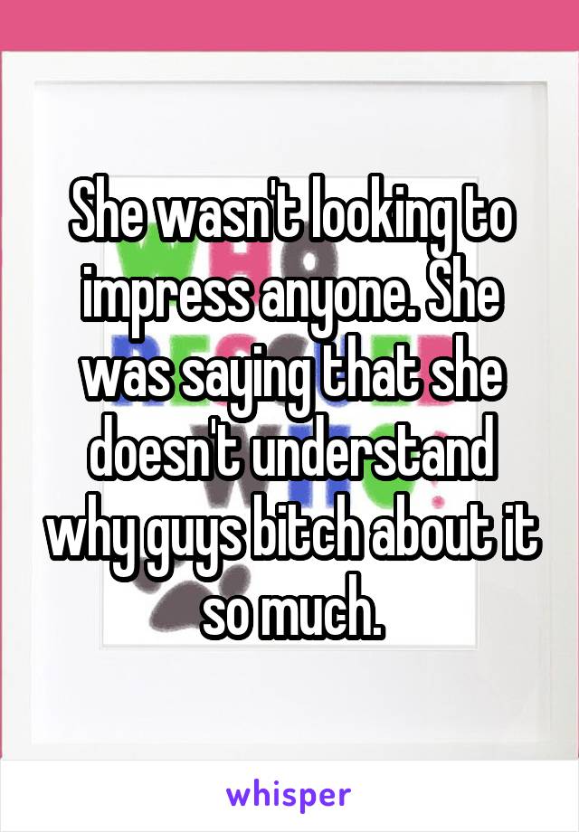 She wasn't looking to impress anyone. She was saying that she doesn't understand why guys bitch about it so much.