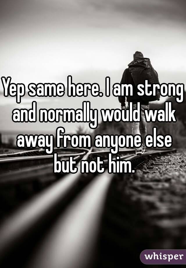 Yep same here. I am strong and normally would walk away from anyone else but not him.