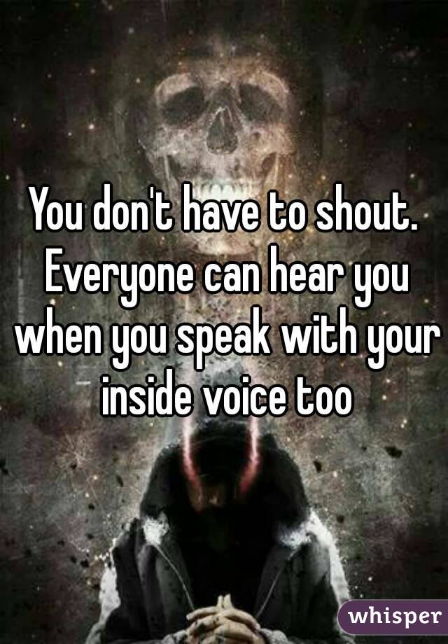 You don't have to shout. Everyone can hear you when you speak with your inside voice too